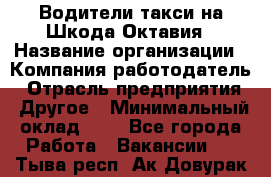 Водители такси на Шкода-Октавия › Название организации ­ Компания-работодатель › Отрасль предприятия ­ Другое › Минимальный оклад ­ 1 - Все города Работа » Вакансии   . Тыва респ.,Ак-Довурак г.